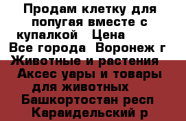 Продам клетку для попугая вместе с купалкой › Цена ­ 250 - Все города, Воронеж г. Животные и растения » Аксесcуары и товары для животных   . Башкортостан респ.,Караидельский р-н